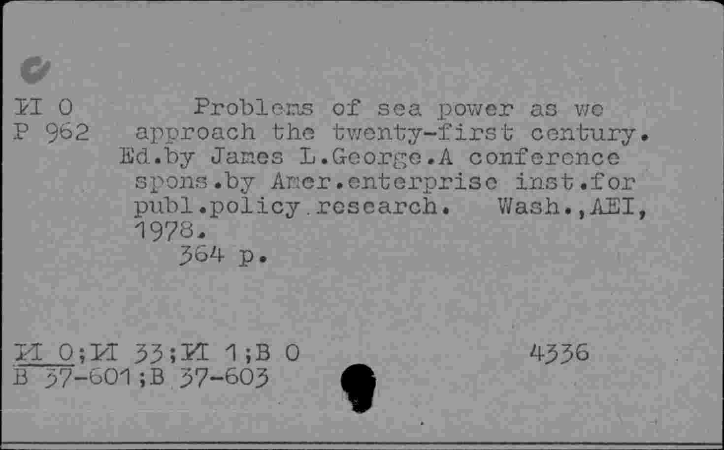 ﻿II 0 p 962
Problens of sea power as we approach the twenty-first century Ed.by Janes L.George.A conference spons.by Auer.enterprise inst.for publ.policy.research. Wash.,AEI 1978.
564 p.
pi 0;M 531 ;B o B 57-601;B 57-605
4556